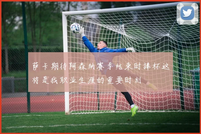 萨卡期待阿森纳赛季结束时捧杯这将是我职业生涯的重要时刻