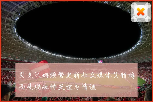 贝克汉姆频繁更新社交媒体艾特梅西展现独特友谊与情谊