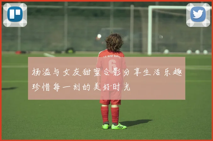 杨溢与女友甜蜜合影分享生活乐趣珍惜每一刻的美好时光