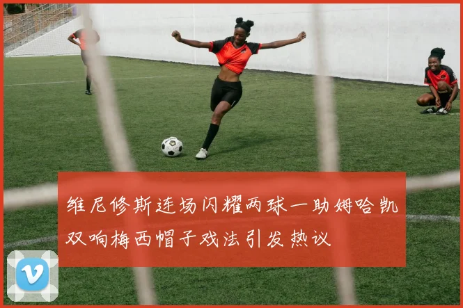 维尼修斯连场闪耀两球一助姆哈凯双响梅西帽子戏法引发热议