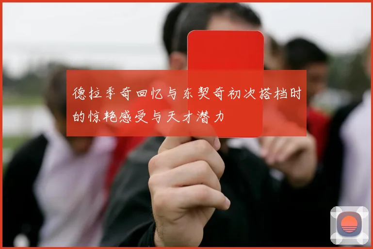 德拉季奇回忆与东契奇初次搭档时的惊艳感受与天才潜力