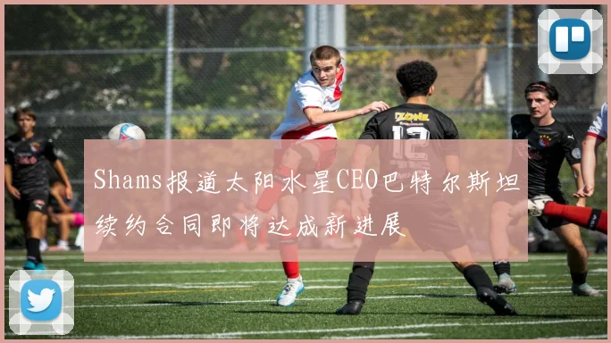 Shams报道太阳水星CEO巴特尔斯坦续约合同即将达成新进展