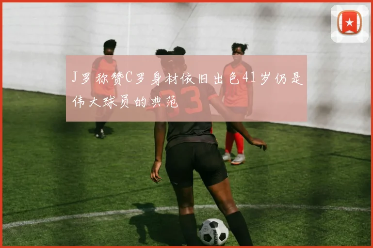 J罗称赞C罗身材依旧出色41岁仍是伟大球员的典范