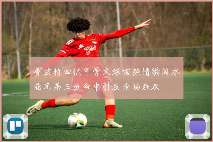 香波特回忆甲骨文球馆热情瞬间水花兄弟三分命中引发全场狂欢