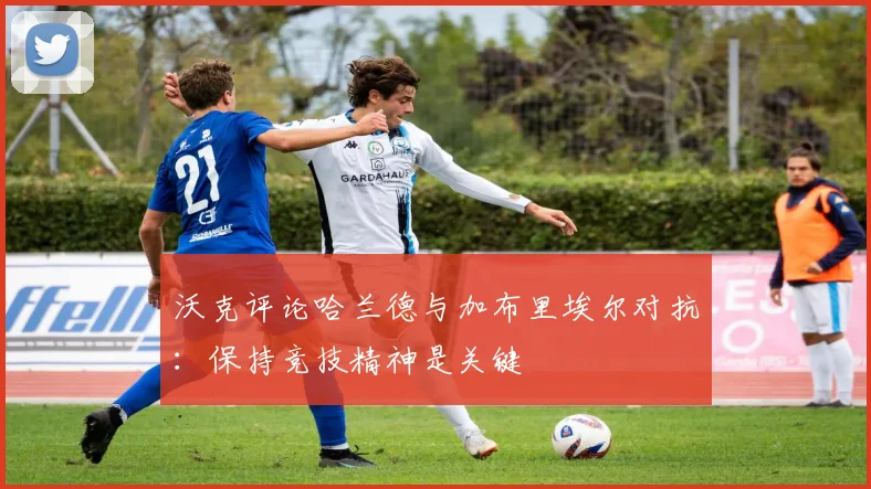 沃克评论哈兰德与加布里埃尔对抗：保持竞技精神是关键