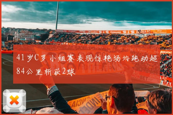 41岁C罗小组赛表现惊艳场均跑动超84公里斩获2球