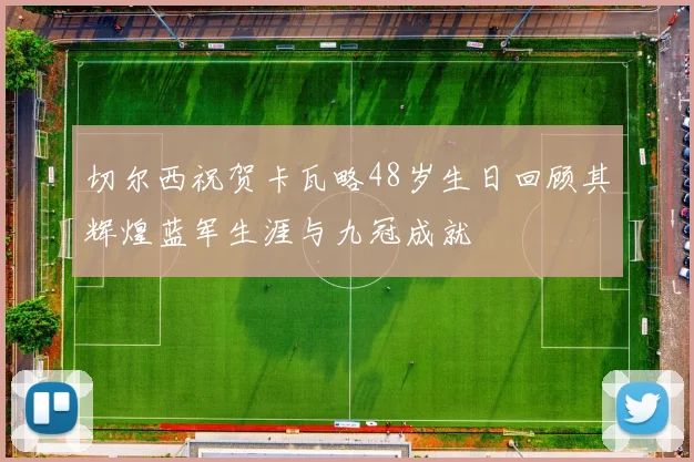 切尔西祝贺卡瓦略48岁生日回顾其辉煌蓝军生涯与九冠成就