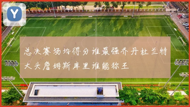 总决赛场均得分谁最强乔丹杜兰特大头詹姆斯库里谁能称王