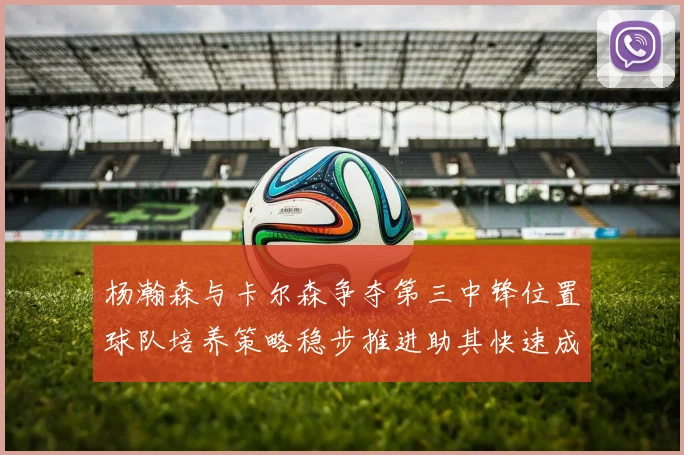 杨瀚森与卡尔森争夺第三中锋位置球队培养策略稳步推进助其快速成长