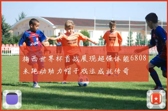 梅西世界杯首战展现超强体能6808米跑动助力帽子戏法成就传奇