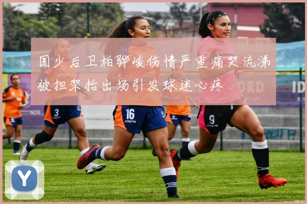 国少后卫柏骅峻伤情严重痛哭流涕被担架抬出场引发球迷心疼