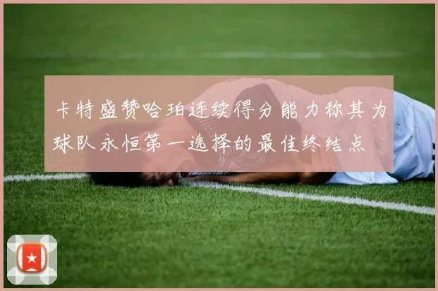 卡特盛赞哈珀连续得分能力称其为球队永恒第一选择的最佳终结点