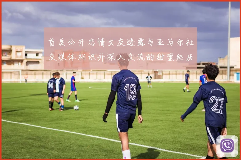 首度公开恋情女友透露与亚马尔社交媒体相识并深入交流的甜蜜经历