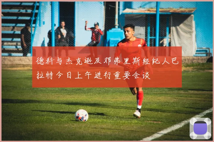 德科与杰克逊及邓弗里斯经纪人巴拉特今日上午进行重要会谈