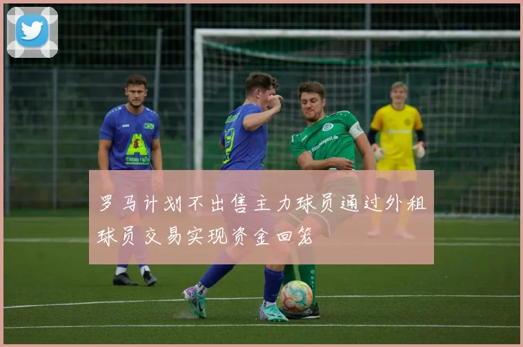 罗马计划不出售主力球员通过外租球员交易实现资金回笼
