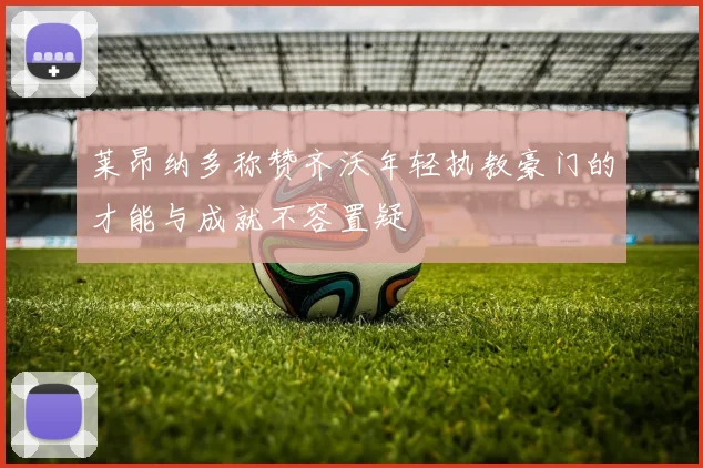 莱昂纳多称赞齐沃年轻执教豪门的才能与成就不容置疑
