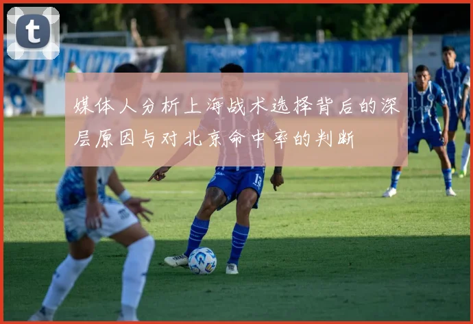 媒体人分析上海战术选择背后的深层原因与对北京命中率的判断