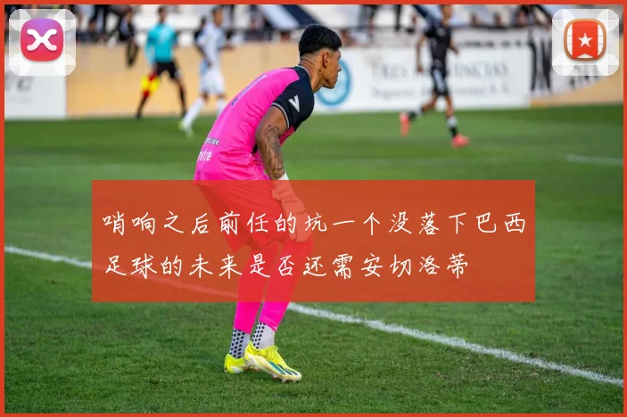 哨响之后前任的坑一个没落下巴西足球的未来是否还需安切洛蒂