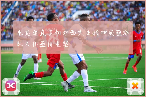 米克尔直言切尔西失去精神底蕴球队文化亟待重塑