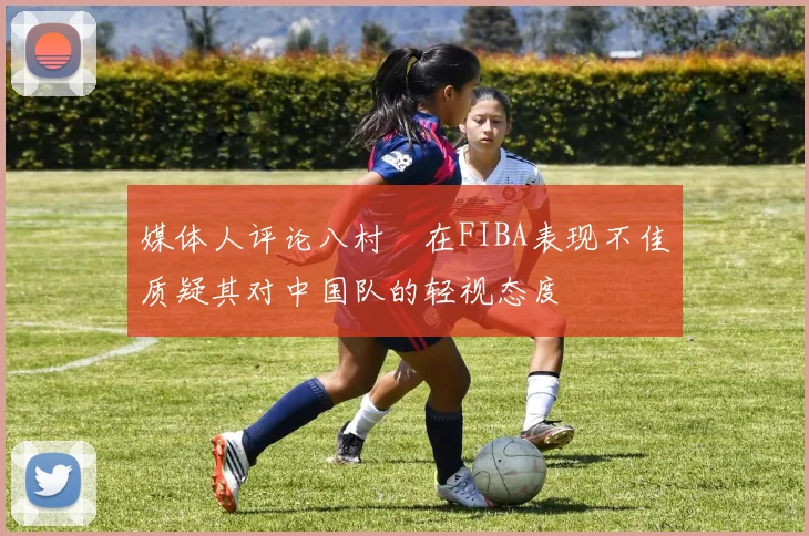 媒体人评论八村塁在FIBA表现不佳质疑其对中国队的轻视态度