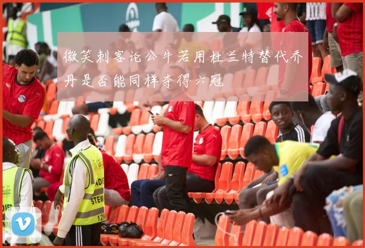 微笑刺客论公牛若用杜兰特替代乔丹是否能同样夺得六冠