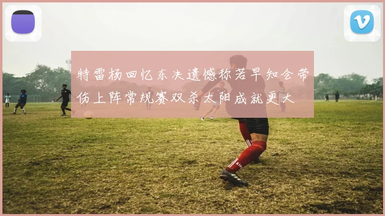 特雷杨回忆东决遗憾称若早知会带伤上阵常规赛双杀太阳成就更大