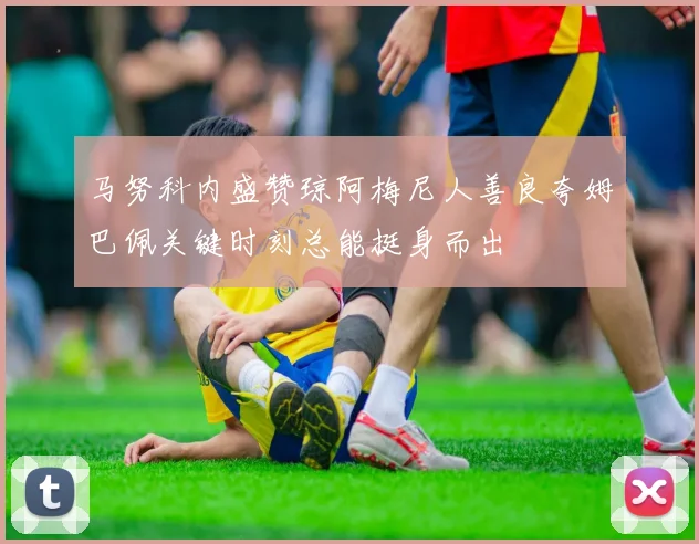 马努科内盛赞琼阿梅尼人善良夸姆巴佩关键时刻总能挺身而出