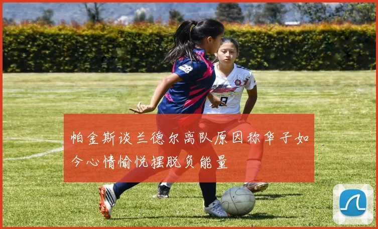 帕金斯谈兰德尔离队原因称华子如今心情愉悦摆脱负能量